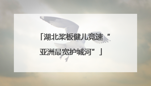 湖北桨板健儿竞速“亚洲最宽护城河”