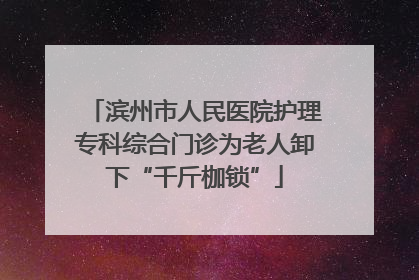 滨州市人民医院护理专科综合门诊为老人卸下“千斤枷锁”