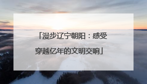 漫步辽宁朝阳：感受穿越亿年的文明交响