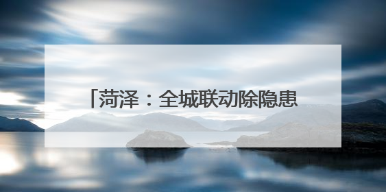 菏泽：全城联动除隐患 携手共筑“安全城”