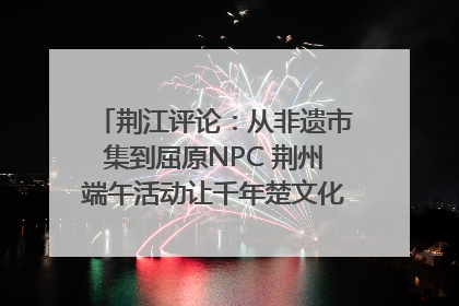 荆江评论：从非遗市集到屈原NPC 荆州端午活动让千年楚文化“破圈”生长