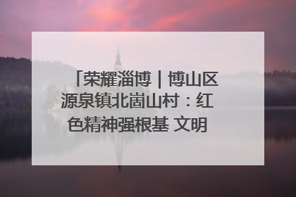 荣耀淄博｜博山区源泉镇北崮山村：红色精神强根基 文明新风润山乡