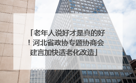 老年人说好才是真的好！河北省政协专题协商会建言加快适老化改造