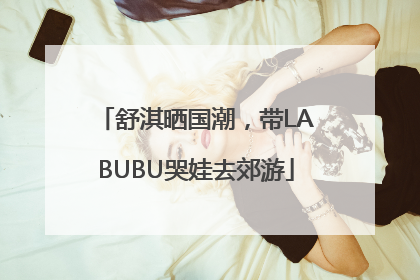 舒淇晒国潮，带LABUBU哭娃去郊游
