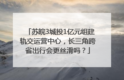 苏皖3城投1亿元组建轨交运营中心，长三角跨省出行会更丝滑吗？