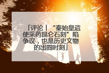 评论丨“秦始皇遣使采药昆仑石刻”陷争议，也是历史文物的出圈时刻