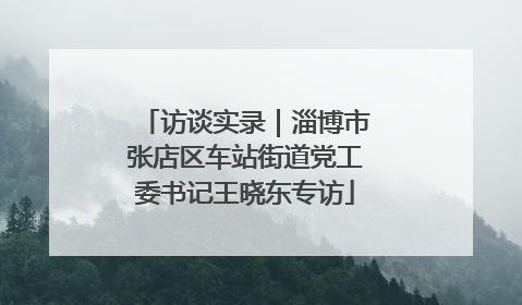 访谈实录｜淄博市张店区车站街道党工委书记王晓东专访