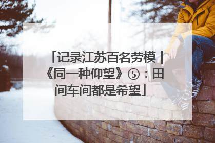 记录江苏百名劳模｜《同一种仰望》⑤：田间车间都是希望