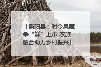 衡阳县：时令果蔬争“鲜”上市 农旅融合助力乡村振兴