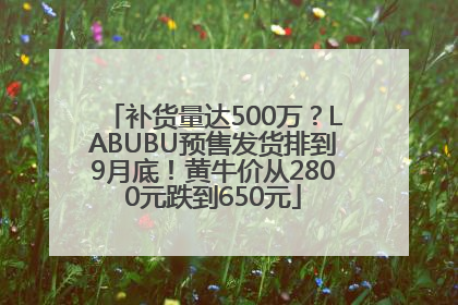 补货量达500万？LABUBU预售发货排到9月底！黄牛价从2800元跌到650元