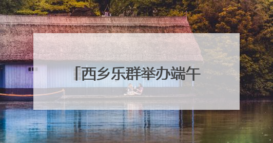 西乡乐群举办端午游园活动 邻里共同体验传统节日魅力