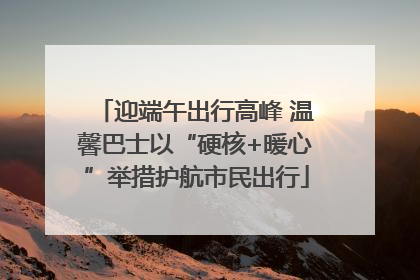 迎端午出行高峰 温馨巴士以“硬核+暖心”举措护航市民出行