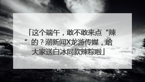 这个端午，敢不敢来点“辣”的？潮新闻X龙游传媒，给大家送白冰同款辣粽啦