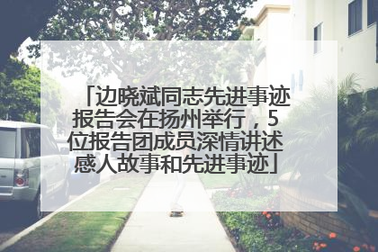 边晓斌同志先进事迹报告会在扬州举行，5位报告团成员深情讲述感人故事和先进事迹