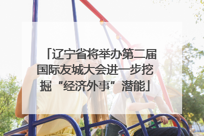 辽宁省将举办第二届国际友城大会进一步挖掘“经济外事”潜能