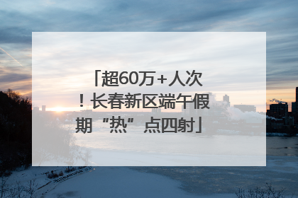 超60万+人次！长春新区端午假期“热”点四射