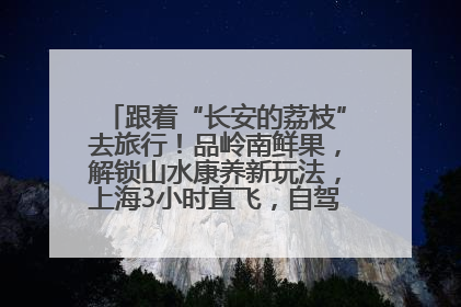 跟着“长安的荔枝”去旅行！品岭南鲜果，解锁山水康养新玩法，上海3小时直飞，自驾高速费优惠