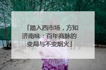 踏入西市场，方知济南味：百年商脉的变局与不变烟火