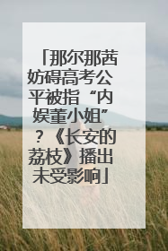 那尔那茜妨碍高考公平被指“内娱董小姐”？《长安的荔枝》播出未受影响