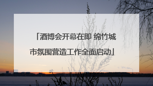 酒博会开幕在即 绵竹城市氛围营造工作全面启动