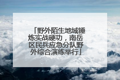 野外陌生地域锤炼实战硬功，南岳区民兵应急分队野外综合演练举行