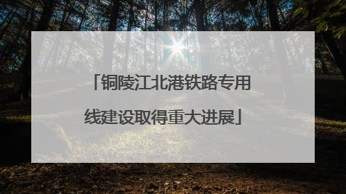 铜陵江北港铁路专用线建设取得重大进展