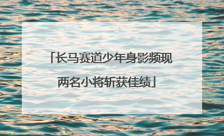 长马赛道少年身影频现 两名小将斩获佳绩