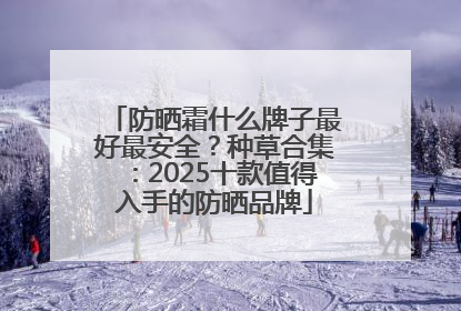 防晒霜什么牌子最好最安全？种草合集：2025十款值得入手的防晒品牌