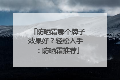 防晒霜哪个牌子效果好？轻松入手：防晒霜推荐