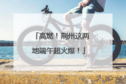 高燃！荆州这两地端午超火爆！