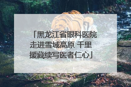 黑龙江省眼科医院走进雪域高原 千里援藏续写医者仁心