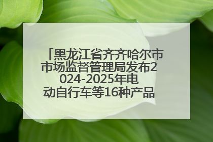 黑龙江省齐齐哈尔市市场监督管理局发布2024-2025年电动自行车等16种产品质量监督抽查情况