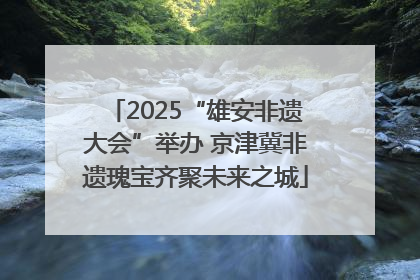 2025“雄安非遗大会”举办 京津冀非遗瑰宝齐聚未来之城