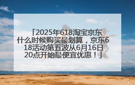 2025年618淘宝京东什么时候购买最划算，京东618活动第五波从6月16日20点开始最便宜优惠！
