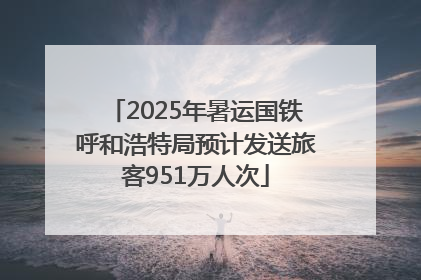 2025年暑运国铁呼和浩特局预计发送旅客951万人次