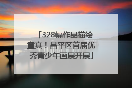 328幅作品描绘童真！昌平区首届优秀青少年画展开展