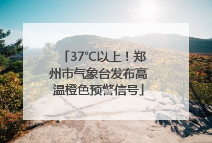 37℃以上！郑州市气象台发布高温橙色预警信号