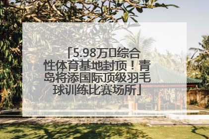 5.98万㎡综合性体育基地封顶！青岛将添国际顶级羽毛球训练比赛场所