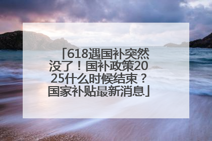 618遇国补突然没了！国补政策2025什么时候结束？国家补贴最新消息